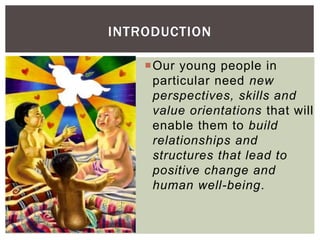 Our young people in
particular need new
perspectives, skills and
value orientations that will
enable them to build
relationships and
structures that lead to
positive change and
human well-being.
INTRODUCTION
 