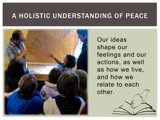 Our ideas
shape our
feelings and our
actions, as well
as how we live,
and how we
relate to each
other.
A HOLISTIC UNDERSTANDING OF PEACE
 