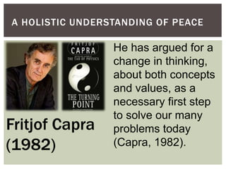 A HOLISTIC UNDERSTANDING OF PEACE
He has argued for a
change in thinking,
about both concepts
and values, as a
necessary first step
to solve our many
problems today
(Capra, 1982).
Fritjof Capra
(1982)
 