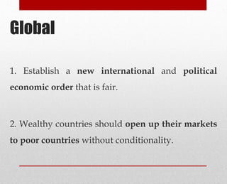Global
1. Establish a new international and political
economic order that is fair.
2. Wealthy countries should open up their markets
to poor countries without conditionality.
 