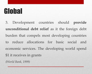 3. Development countries should provide
unconditional debt relief as it the foreign debt
burden that compels most developing countries
to reduce allocations for basic social and
economic services. The developing world spend
$1 it receives in grants
(World Bank, 1999)
Global
 