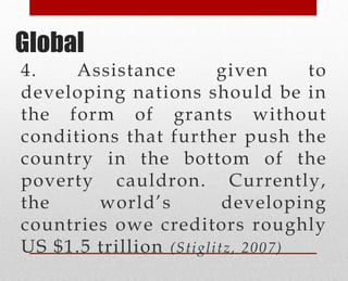 4. Assistance given to
developing nations should be in
the form of grants without
conditions that further push the
country in the bottom of the
poverty cauldron. Currently,
the world’s developing
countries owe creditors roughly
US $1.5 trillion (Stiglitz, 2007)
Global
 