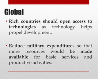 • Rich countries should open access to
technologies as technology helps
propel development.
• Reduce military expenditures so that
more resources would be made
available for basic services and
productive activities.
Global
 