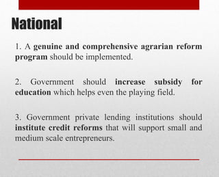 National
1. A genuine and comprehensive agrarian reform
program should be implemented.
2. Government should increase subsidy for
education which helps even the playing field.
3. Government private lending institutions should
institute credit reforms that will support small and
medium scale entrepreneurs.
 