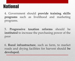 4. Government should provide training skills
programs such as livelihood and marketing
programs.
5. Progressive taxation reforms should be
instituted to increase the purchasing power of the
poor
6. Rural infrastructure, such as farm, to market
roads and drying facilities for harvest should be
developed.
National
 