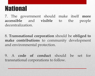 7. The government should make itself more
accessible and visible to the people
decentralization.
8. Transnational corporation should be obliged to
make contributions to community development
and environmental protection.
9. A code of conduct should be set for
transnational corporations to follow.
National
 