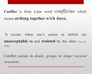 Conflict is from Latin word conflictus which
means striking together with force.
It occurs when one’s action or beliefs are
unacceptable to and resisted by the other (Forsyth,
1990).
Conflict occurs in dyads, groups or larger societal
structures.
 