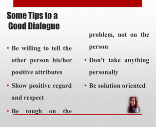 Some Tips to a
Good Dialogue
• Be willing to tell the
other person his/her
positive attributes
• Show positive regard
and respect
• Be tough on the
problem, not on the
person
• Don't take anything
personally
• Be solution oriented
 