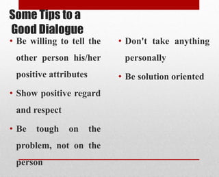 Some Tips to a
Good Dialogue
• Be willing to tell the
other person his/her
positive attributes
• Show positive regard
and respect
• Be tough on the
problem, not on the
person
• Don't take anything
personally
• Be solution oriented
 
