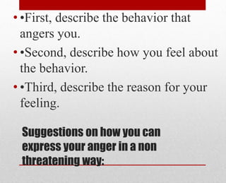 Suggestions on how you can
express your anger in a non
threatening way:
• •First, describe the behavior that
angers you.
• •Second, describe how you feel about
the behavior.
• •Third, describe the reason for your
feeling.
 