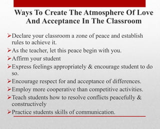 Ways To Create The Atmosphere Of Love
And Acceptance In The Classroom
Declare your classroom a zone of peace and establish
rules to achieve it.
As the teacher, let this peace begin with you.
Affirm your student
Express feelings appropriately & encourage student to do
so.
Encourage respect for and acceptance of differences.
Employ more cooperative than competitive activities.
Teach students how to resolve conflicts peacefully &
constructively
Practice students skills of communication.
 