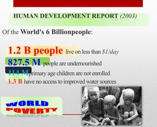 HUMAN DEVELOPMENT REPORT (2003)
Of the World's 6 Billionpeople:
1.2 B people live on less than $1/day
827.5 M people are undernourished
114 Mprimary age children are not enrolled
1.3 B have no access to improved water sources
 