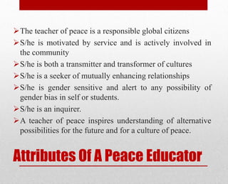 Attributes Of A Peace Educator
The teacher of peace is a responsible global citizens
S/he is motivated by service and is actively involved in
the community
S/he is both a transmitter and transformer of cultures
S/he is a seeker of mutually enhancing relationships
S/he is gender sensitive and alert to any possibility of
gender bias in self or students.
S/he is an inquirer.
A teacher of peace inspires understanding of alternative
possibilities for the future and for a culture of peace.
 