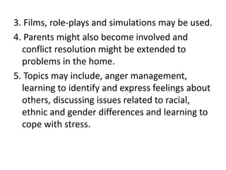 3. Films, role-plays and simulations may be used.
4. Parents might also become involved and
conflict resolution might be extended to
problems in the home.
5. Topics may include, anger management,
learning to identify and express feelings about
others, discussing issues related to racial,
ethnic and gender differences and learning to
cope with stress.
 