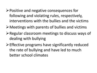 Positive and negative consequences for
following and violating rules, respectively,
interventions with the bullies and the victims
Meetings with parents of bullies and victims
Regular classroom meetings to discuss ways of
dealing with bullying
Effective programs have significantly reduced
the rate of bullying and have led to much
better school climates
 