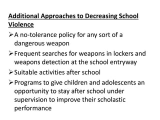 Additional Approaches to Decreasing School
Violence
A no-tolerance policy for any sort of a
dangerous weapon
Frequent searches for weapons in lockers and
weapons detection at the school entryway
Suitable activities after school
Programs to give children and adolescents an
opportunity to stay after school under
supervision to improve their scholastic
performance
 