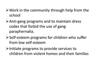 Work in the community through help from the
school
Anti-gang programs and to maintain dress
codes that forbid the use of gang
paraphernalia.
Self-esteem programs for children who suffer
from low self-esteem
Initiate programs to provide services to
children from violent homes and their families
 