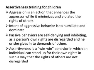 Assertiveness training for children
Aggression is an action that enhances the
aggressor while it minimizes and violated the
rights of others
Intent of aggressive behavior is to humiliate and
dominate
Passive behaviors are self-denying and inhibiting,
as a person’s own rights are disregarded and he
or she gives in to demands of others
Assertiveness is a “win-win” behavior in which an
individual can stand up for their own rights in
such a way that the rights of others are not
disregarded
 
