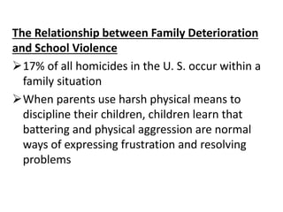 The Relationship between Family Deterioration
and School Violence
17% of all homicides in the U. S. occur within a
family situation
When parents use harsh physical means to
discipline their children, children learn that
battering and physical aggression are normal
ways of expressing frustration and resolving
problems
 