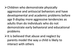 Children who demonstrate physically
aggressive and antisocial behaviors and have
developmental and academic problems before
age 9 display more aggressive tendencies as
adults than do individuals who do not
demonstrate early behavioral and educational
problems
It is believed that abuse and neglect by
parents model the way a child is likely to
interact with others
 