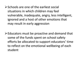 Schools are one of the earliest social
situations in which children may feel
vulnerable, inadequate, angry, less intelligent,
ignored and a host of other emotions that
may result in early aggression
Educators must be proactive and demand that
some of the funds spent on school safety
efforts be allocated to support educators’ time
to reflect on the emotional wellbeing of each
student
 