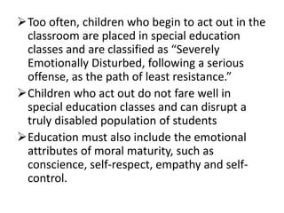 Too often, children who begin to act out in the
classroom are placed in special education
classes and are classified as “Severely
Emotionally Disturbed, following a serious
offense, as the path of least resistance.”
Children who act out do not fare well in
special education classes and can disrupt a
truly disabled population of students
Education must also include the emotional
attributes of moral maturity, such as
conscience, self-respect, empathy and self-
control.
 