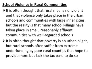 School Violence in Rural Communities
It is often thought that rural means nonviolent
and that violence only takes place in the urban
schools and communities with large inner cities,
but the reality is that many school killings have
taken place in small, reasonably affluent
communities with well-regarded schools
It is often thought that poverty is an urban plight,
but rural schools often suffer from extreme
underfunding by poor rural counties that hope to
provide more but lack the tax base to do so
 