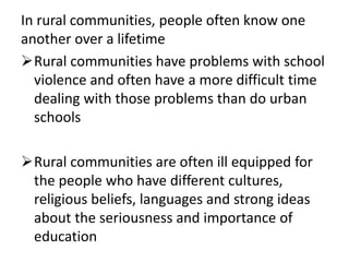 In rural communities, people often know one
another over a lifetime
Rural communities have problems with school
violence and often have a more difficult time
dealing with those problems than do urban
schools
Rural communities are often ill equipped for
the people who have different cultures,
religious beliefs, languages and strong ideas
about the seriousness and importance of
education
 