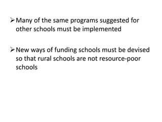 Many of the same programs suggested for
other schools must be implemented
New ways of funding schools must be devised
so that rural schools are not resource-poor
schools
 