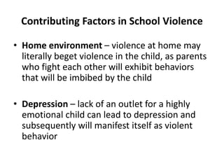 Contributing Factors in School Violence
• Home environment – violence at home may
literally beget violence in the child, as parents
who fight each other will exhibit behaviors
that will be imbibed by the child
• Depression – lack of an outlet for a highly
emotional child can lead to depression and
subsequently will manifest itself as violent
behavior
 