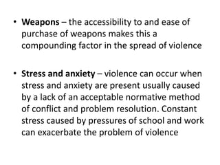 • Weapons – the accessibility to and ease of
purchase of weapons makes this a
compounding factor in the spread of violence
• Stress and anxiety – violence can occur when
stress and anxiety are present usually caused
by a lack of an acceptable normative method
of conflict and problem resolution. Constant
stress caused by pressures of school and work
can exacerbate the problem of violence
 