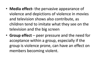 • Media effect- the pervasive appearance of
violence and depictions of violence in movies
and television shows also contribute, as
children tend to imitate what they see on the
television and the big screen
• Group effect – peer pressure and the need for
acceptance within a group, especially if the
group is violence prone, can have an effect on
members becoming violent.
 