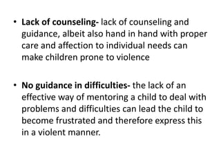 • Lack of counseling- lack of counseling and
guidance, albeit also hand in hand with proper
care and affection to individual needs can
make children prone to violence
• No guidance in difficulties- the lack of an
effective way of mentoring a child to deal with
problems and difficulties can lead the child to
become frustrated and therefore express this
in a violent manner.
 