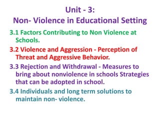 Unit - 3:
Non- Violence in Educational Setting
3.1 Factors Contributing to Non Violence at
Schools.
3.2 Violence and Aggression - Perception of
Threat and Aggressive Behavior.
3.3 Rejection and Withdrawal - Measures to
bring about nonviolence in schools Strategies
that can be adopted in school.
3.4 Individuals and long term solutions to
maintain non- violence.
 