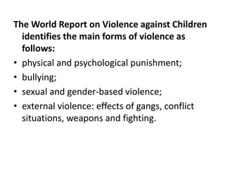 The World Report on Violence against Children
identifies the main forms of violence as
follows:
• physical and psychological punishment;
• bullying;
• sexual and gender-based violence;
• external violence: effects of gangs, conflict
situations, weapons and fighting.
 