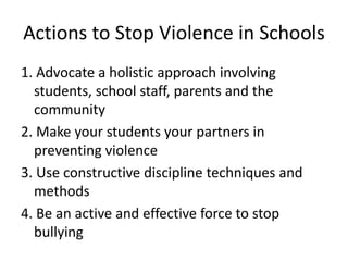 Actions to Stop Violence in Schools
1. Advocate a holistic approach involving
students, school staff, parents and the
community
2. Make your students your partners in
preventing violence
3. Use constructive discipline techniques and
methods
4. Be an active and effective force to stop
bullying
 