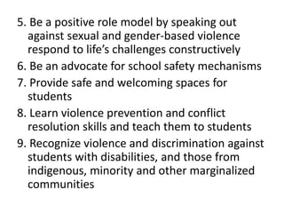 5. Be a positive role model by speaking out
against sexual and gender-based violence
respond to life’s challenges constructively
6. Be an advocate for school safety mechanisms
7. Provide safe and welcoming spaces for
students
8. Learn violence prevention and conflict
resolution skills and teach them to students
9. Recognize violence and discrimination against
students with disabilities, and those from
indigenous, minority and other marginalized
communities
 