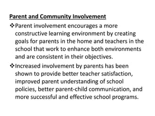 Parent and Community Involvement
Parent involvement encourages a more
constructive learning environment by creating
goals for parents in the home and teachers in the
school that work to enhance both environments
and are consistent in their objectives.
Increased involvement by parents has been
shown to provide better teacher satisfaction,
improved parent understanding of school
policies, better parent-child communication, and
more successful and effective school programs.
 