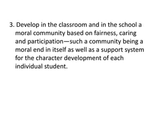 3. Develop in the classroom and in the school a
moral community based on fairness, caring
and participation—such a community being a
moral end in itself as well as a support system
for the character development of each
individual student.
 