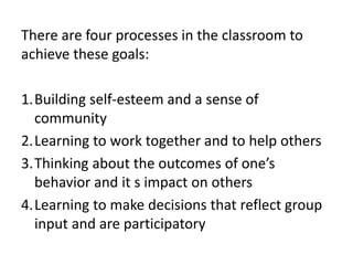 There are four processes in the classroom to
achieve these goals:
1.Building self-esteem and a sense of
community
2.Learning to work together and to help others
3.Thinking about the outcomes of one’s
behavior and it s impact on others
4.Learning to make decisions that reflect group
input and are participatory
 