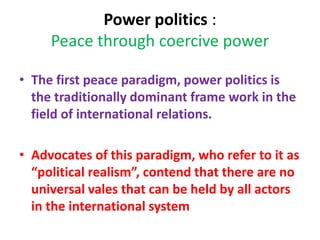 Power politics :
Peace through coercive power
• The first peace paradigm, power politics is
the traditionally dominant frame work in the
field of international relations.
• Advocates of this paradigm, who refer to it as
“political realism”, contend that there are no
universal vales that can be held by all actors
in the international system
 