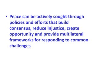 • Peace can be actively sought through
policies and efforts that build
consensus, reduce injustice, create
opportunity and provide multilateral
frameworks for responding to common
challenges
 