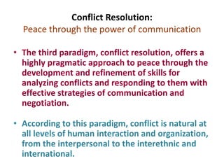 Conflict Resolution:
Peace through the power of communication
• The third paradigm, conflict resolution, offers a
highly pragmatic approach to peace through the
development and refinement of skills for
analyzing conflicts and responding to them with
effective strategies of communication and
negotiation.
• According to this paradigm, conflict is natural at
all levels of human interaction and organization,
from the interpersonal to the interethnic and
international.
 