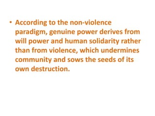 • According to the non-violence
paradigm, genuine power derives from
will power and human solidarity rather
than from violence, which undermines
community and sows the seeds of its
own destruction.
 