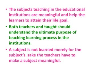 • The subjects teaching in the educational
institutions are meaningful and help the
learners to attain their life goal.
• Both teachers and taught should
understand the ultimate purpose of
teaching learning process in the
institutions.
• A subject is not learned merely for the
subject’s sake the teachers have to
make a subject meaningful.
 