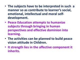 • The subjects have to be interpreted in such a
manner so as contribute to learner’s social,
emotional, intellectual and moral self-
development.
• Peace Education attempts to humanize
subjects through bringing in human
perspectives and effective dominion into
learning.
• The activities can be planned to build peace
vision attitude in Children.
• It strength lies in the affective component it
inherits.
 
