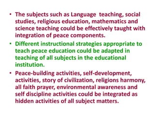 • The subjects such as Language teaching, social
studies, religious education, mathematics and
science teaching could be effectively taught with
integration of peace components.
• Different instructional strategies appropriate to
teach peace education could be adapted in
teaching of all subjects in the educational
institution.
• Peace-building activities, self-development,
activities, story of civilization, religions harmony,
all faith prayer, environmental awareness and
self discipline activities could be integrated as
hidden activities of all subject matters.
 