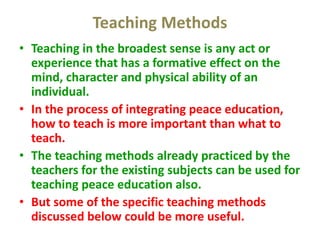 Teaching Methods
• Teaching in the broadest sense is any act or
experience that has a formative effect on the
mind, character and physical ability of an
individual.
• In the process of integrating peace education,
how to teach is more important than what to
teach.
• The teaching methods already practiced by the
teachers for the existing subjects can be used for
teaching peace education also.
• But some of the specific teaching methods
discussed below could be more useful.
 