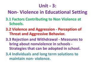 Unit - 3:
Non- Violence in Educational Setting
3.1 Factors Contributing to Non Violence at
Schools.
3.2 Violence and Aggression - Perception of
Threat and Aggressive Behavior.
3.3 Rejection and Withdrawal - Measures to
bring about nonviolence in schools -
Strategies that can be adopted in school.
3.4 Individuals and long term solutions to
maintain non- violence.
 