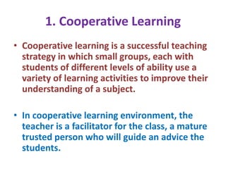 1. Cooperative Learning
• Cooperative learning is a successful teaching
strategy in which small groups, each with
students of different levels of ability use a
variety of learning activities to improve their
understanding of a subject.
• In cooperative learning environment, the
teacher is a facilitator for the class, a mature
trusted person who will guide an advice the
students.
 